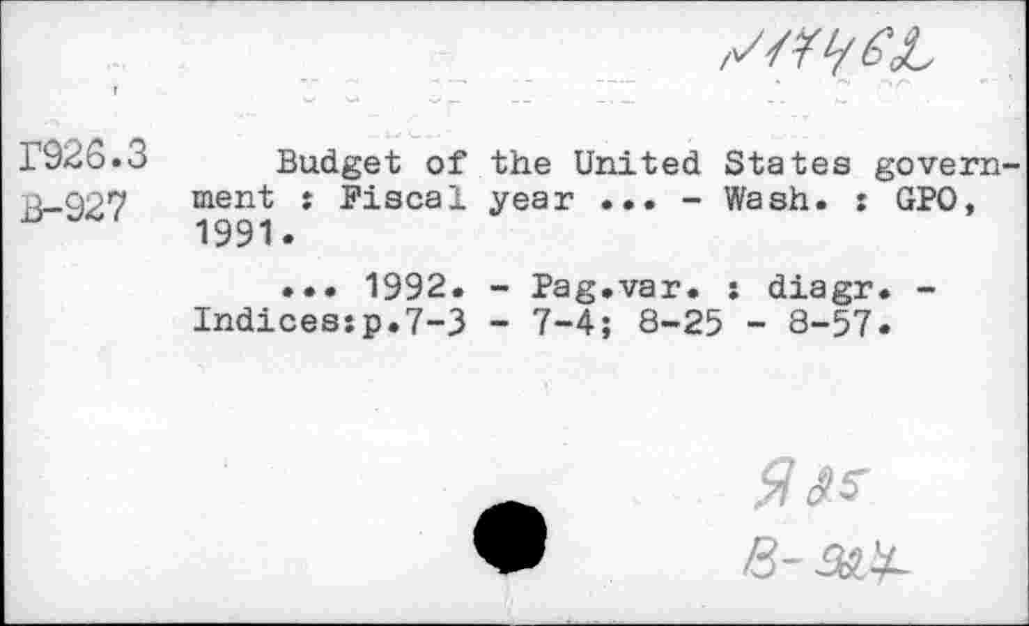 ﻿/Z z/^^L
P926.3
B-927
Budget of the United States government : Fiscal year ... - Wash. : GPO, 1991.
... 1992. - Pag.var. : diagr. -Indices:p.7-3 - 7-4; 8-25 - 8-57.